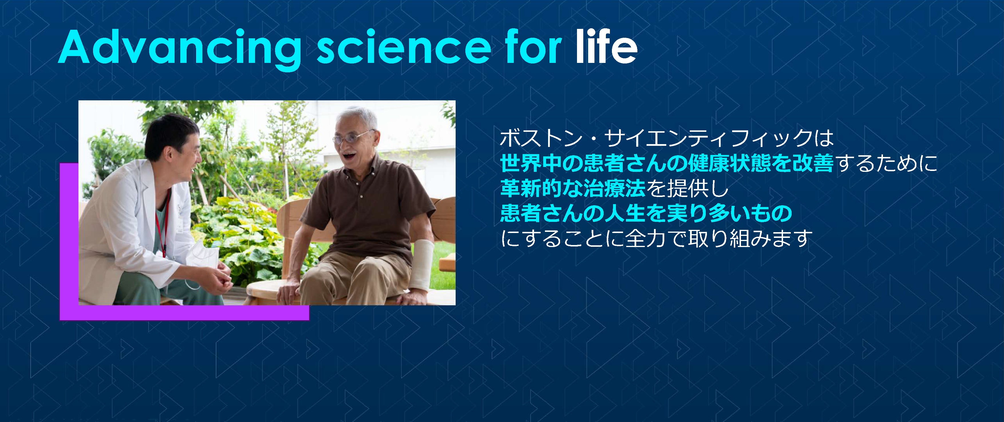 Advancing science for life ボストン・サイエンティフィックは世界中の患者さんの健康状態を改善するために革新的な治療法を提供し患者さんの人生を実り多いものにすることに全力で取り組みます