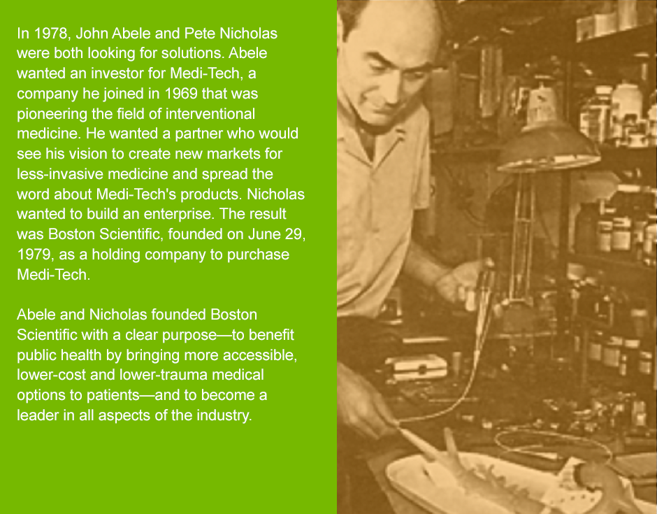 In 1978, John Abele and Pete Nicholas were both looking for solutions. Abele wanted an investor for Medi-Tech, a company he joined in 1969 that was pioneering the field of interventional medicine. He wanted a partner who would see his vision to create new markets for less-invasive medicine and spread the word about Medi-Tech's products. Nicholas wanted to build an enterprise. The result was Boston Scientific, founded on June 29, 1979, as a holding company to purchase Medi-Tech.  Abele and Nicholas founded Boston Scientific with a clear purpose—to benefit public health by bringing more accessible, lower-cost and lower-trauma medical options to patients—and to become a leader in all aspects of the industry.