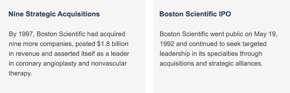 By 1997, Boston Scientific had acquired nine more companies, posted $1.8 billion in revenue and asserted itself as a leader in coronary angioplasty and nonvascular therapy. | Boston Scientific went public on May 19, 1992 and continued to seek targeted leadership in its specialties through acquisitions and strategic alliances.