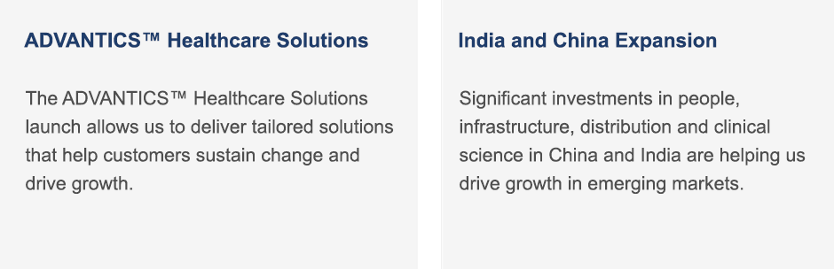 The ADVANTICS™ Healthcare Solutions launch allows us to deliver tailored solutions that help customers sustain change and drive growth. | Significant investments in people, infrastructure, distribution and clinical science in China and India are helping us drive growth in emerging markets.