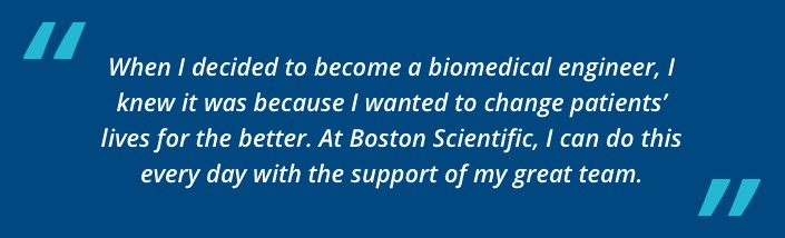 When I decided to become a biomedical engineer, I knew it was because I wanted to change  patients’ lives for the better. At Boston Scientific, I can do this every day with the support of my great team.