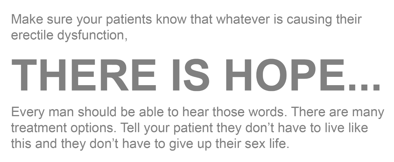 Make sure your patients know that whatever is causing their erectile dysfunction, there is hope...Every man should be able to hear those words. There are many treatment options. Tell your patient they don’t have to live like this and they don’t have to give up their sex life.