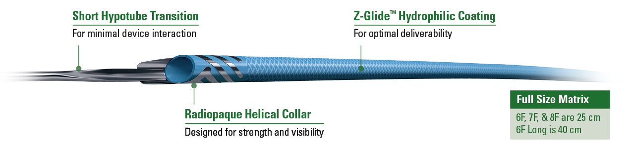 Short Hypotube Transition - Optimized for reduced device interaction Radiopaque Helical Collar - Designed for improved strength and visibility Z-Glide™ Hydrophilic Coating - For improved deliverability  Expanded Size Matrix: 6F, 7F, & 8F is 25cm 6F Long is 40cm 