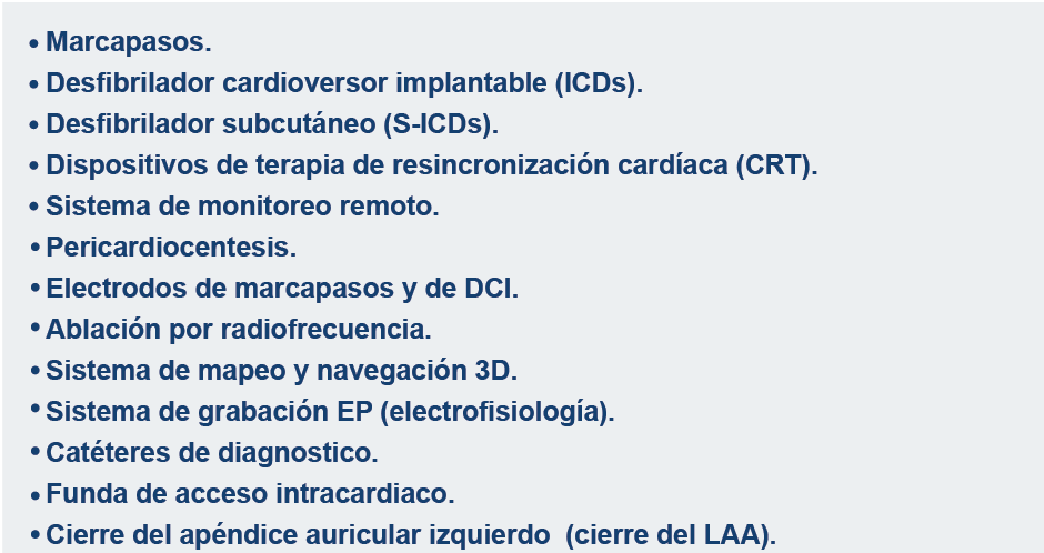 Marcapasos, cardiodesfibriladores implantables (ICD), ICD subcutáneos (S-ICD), dispositivos de terapia de resincronización cardíaca (CRT), sistemas de supervisión remota, pericardiocentesis, electrodos de estimulación eléctrica y electrodos de ICD, catéteres para ablación por radiofrecuencia, sistema de navegación y mapeo tridimensional, sistema de registro de EF, catéteres para diagnóstico, camisa de acceso intracardíaco.