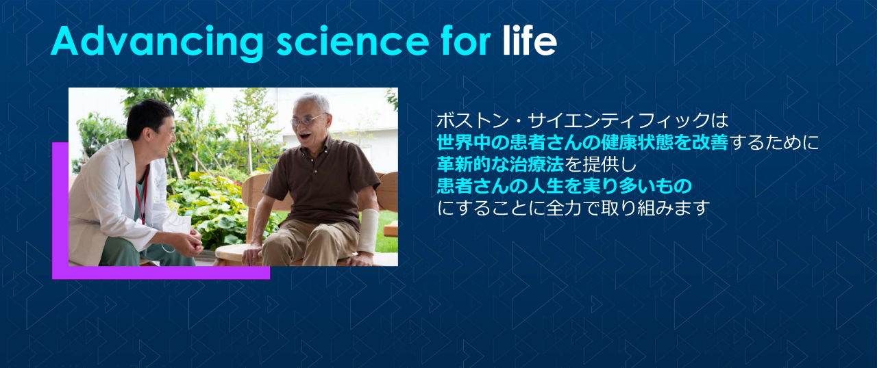 Advancing science for life ボストン・サイエンティフィックは世界中の患者さんの健康状態を改善するために革新的な治療法を提供し患者さんの人生を実り多いものにすることに全力で取り組みます