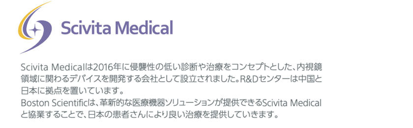 Scivita Medicalは2016年に侵襲性の低い診断や治療をコンセプトとした、内視鏡 領域に関わるデバイスを開発する会社として設立されました。R&Dセンターは中国と 日本に拠点を置いています。 Boston Scientificは、革新的な医療機器ソリューションが提供できるScivita Medical と協業することで、日本の患者さんにより良い治療を提供していきます。